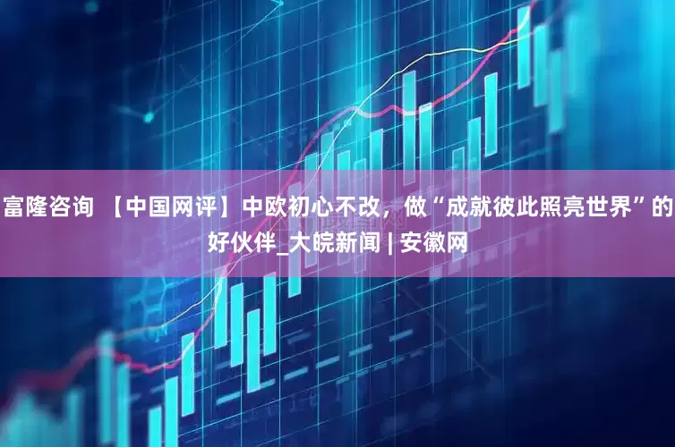 富隆咨询 【中国网评】中欧初心不改，做“成就彼此照亮世界”的好伙伴_大皖新闻 | 安徽网