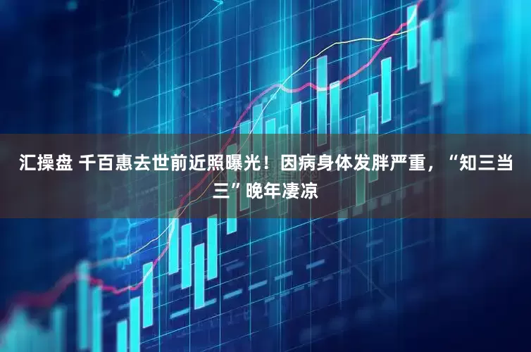 汇操盘 千百惠去世前近照曝光！因病身体发胖严重，“知三当三”晚年凄凉