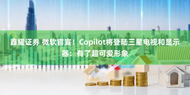 鑫耀证券 微软官宣！Copilot将登陆三星电视和显示器：有了超可爱形象