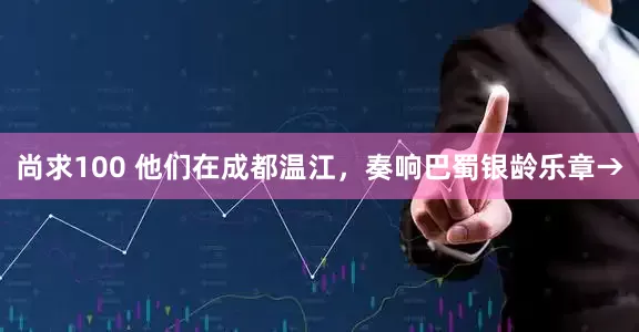 尚求100 他们在成都温江，奏响巴蜀银龄乐章→