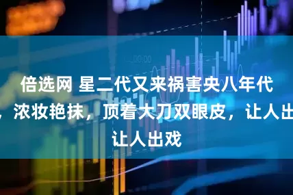 倍选网 星二代又来祸害央八年代剧，浓妆艳抹，顶着大刀双眼皮，让人出戏