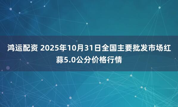 鸿运配资 2025年10月31日全国主要批发市场红蒜5.0公分价格行情