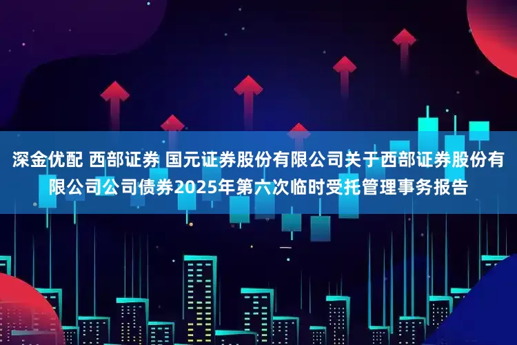 深金优配 西部证券 国元证券股份有限公司关于西部证券股份有限公司公司债券2025年第六次临时受托管理事务报告